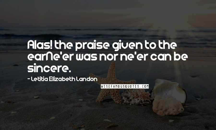 Letitia Elizabeth Landon Quotes: Alas! the praise given to the earNe'er was nor ne'er can be sincere.