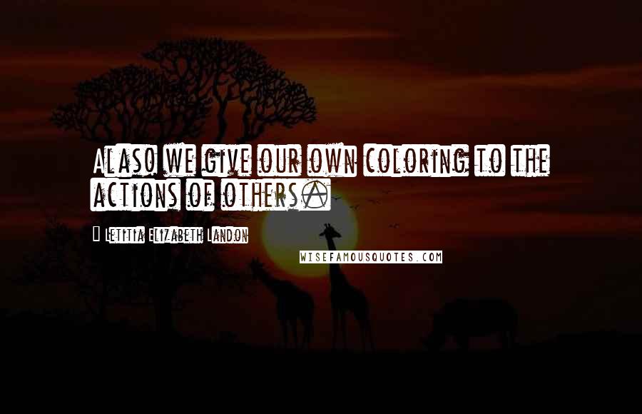 Letitia Elizabeth Landon Quotes: Alas! we give our own coloring to the actions of others.