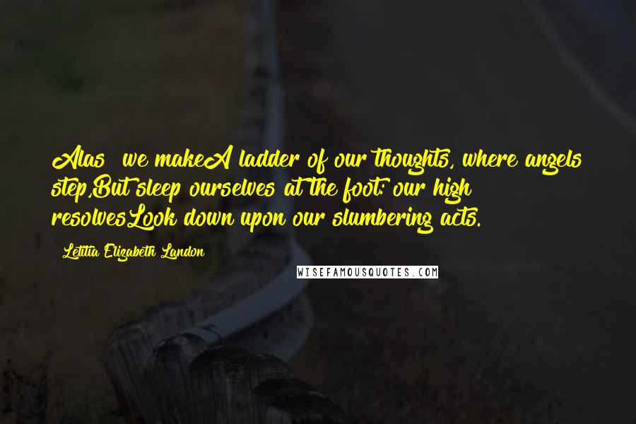 Letitia Elizabeth Landon Quotes: Alas! we makeA ladder of our thoughts, where angels step,But sleep ourselves at the foot: our high resolvesLook down upon our slumbering acts.