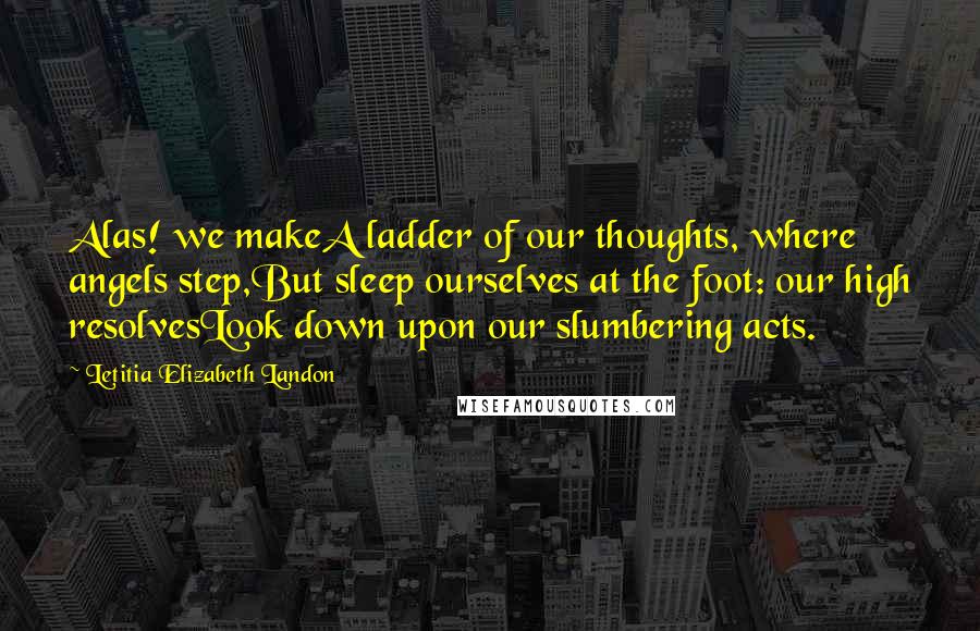 Letitia Elizabeth Landon Quotes: Alas! we makeA ladder of our thoughts, where angels step,But sleep ourselves at the foot: our high resolvesLook down upon our slumbering acts.