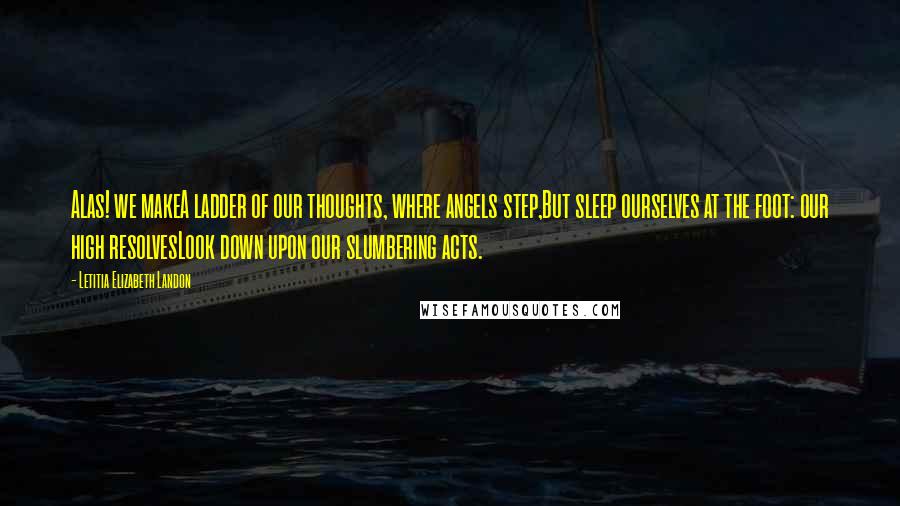 Letitia Elizabeth Landon Quotes: Alas! we makeA ladder of our thoughts, where angels step,But sleep ourselves at the foot: our high resolvesLook down upon our slumbering acts.