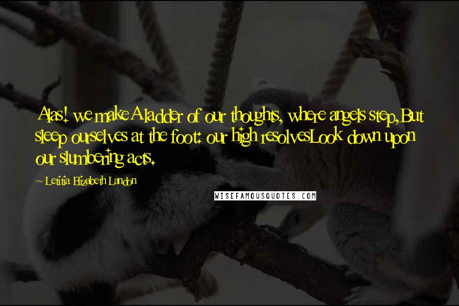 Letitia Elizabeth Landon Quotes: Alas! we makeA ladder of our thoughts, where angels step,But sleep ourselves at the foot: our high resolvesLook down upon our slumbering acts.