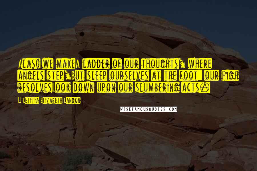 Letitia Elizabeth Landon Quotes: Alas! we makeA ladder of our thoughts, where angels step,But sleep ourselves at the foot: our high resolvesLook down upon our slumbering acts.