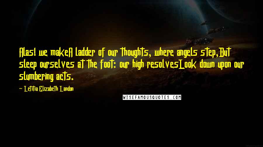 Letitia Elizabeth Landon Quotes: Alas! we makeA ladder of our thoughts, where angels step,But sleep ourselves at the foot: our high resolvesLook down upon our slumbering acts.