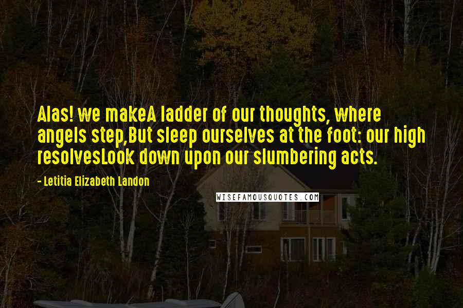 Letitia Elizabeth Landon Quotes: Alas! we makeA ladder of our thoughts, where angels step,But sleep ourselves at the foot: our high resolvesLook down upon our slumbering acts.