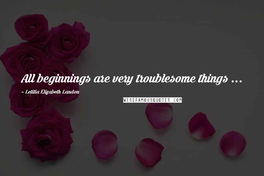 Letitia Elizabeth Landon Quotes: All beginnings are very troublesome things ...