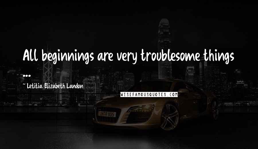 Letitia Elizabeth Landon Quotes: All beginnings are very troublesome things ...