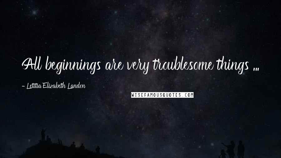 Letitia Elizabeth Landon Quotes: All beginnings are very troublesome things ...