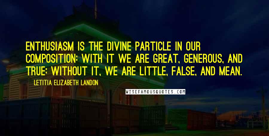 Letitia Elizabeth Landon Quotes: Enthusiasm is the divine particle in our composition: with it we are great, generous, and true; without it, we are little, false, and mean.