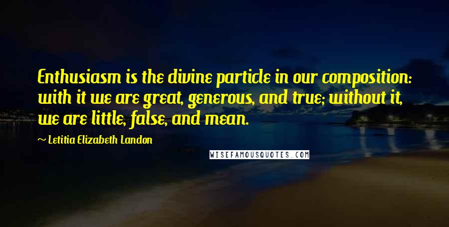 Letitia Elizabeth Landon Quotes: Enthusiasm is the divine particle in our composition: with it we are great, generous, and true; without it, we are little, false, and mean.