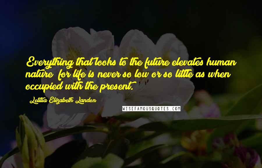 Letitia Elizabeth Landon Quotes: Everything that looks to the future elevates human nature; for life is never so low or so little as when occupied with the present.