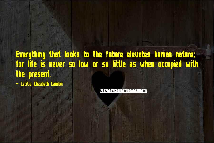 Letitia Elizabeth Landon Quotes: Everything that looks to the future elevates human nature; for life is never so low or so little as when occupied with the present.