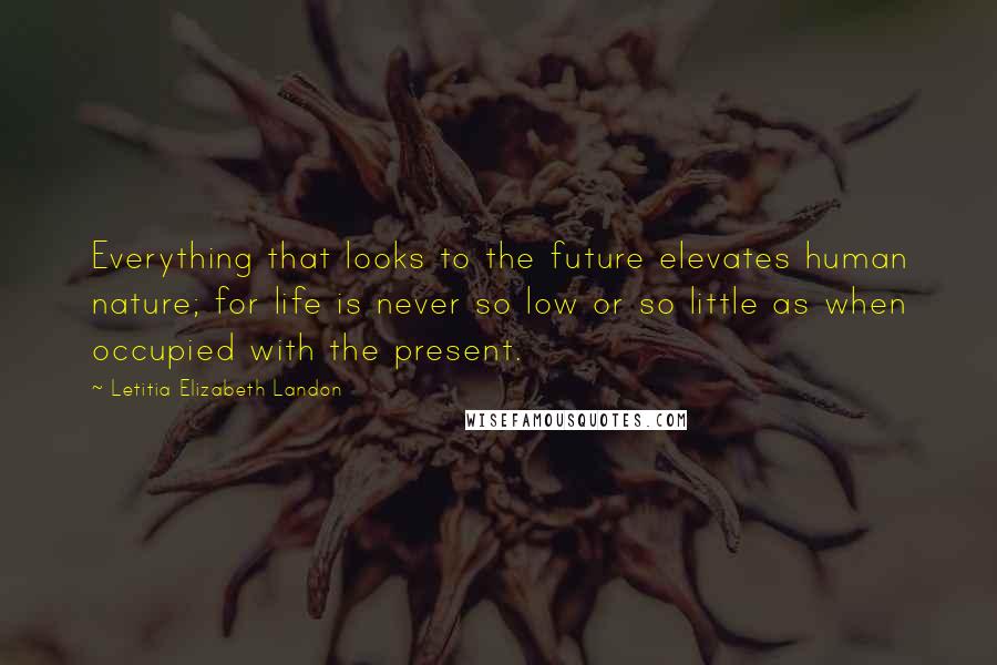 Letitia Elizabeth Landon Quotes: Everything that looks to the future elevates human nature; for life is never so low or so little as when occupied with the present.