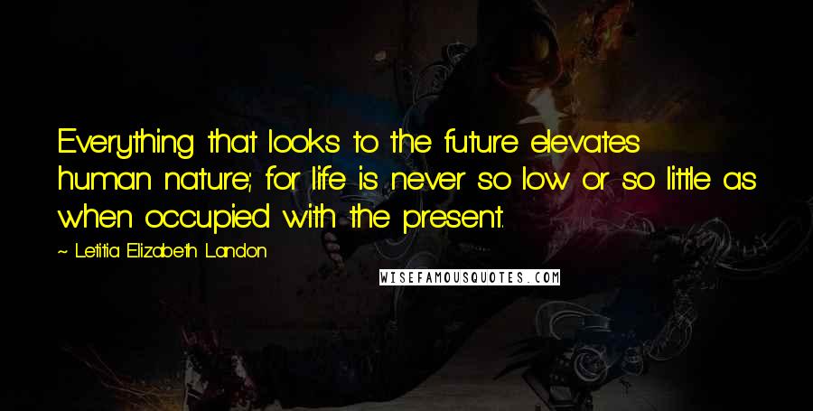 Letitia Elizabeth Landon Quotes: Everything that looks to the future elevates human nature; for life is never so low or so little as when occupied with the present.