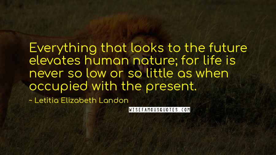 Letitia Elizabeth Landon Quotes: Everything that looks to the future elevates human nature; for life is never so low or so little as when occupied with the present.