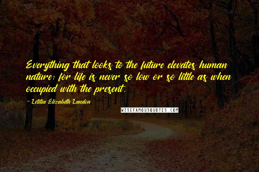 Letitia Elizabeth Landon Quotes: Everything that looks to the future elevates human nature; for life is never so low or so little as when occupied with the present.