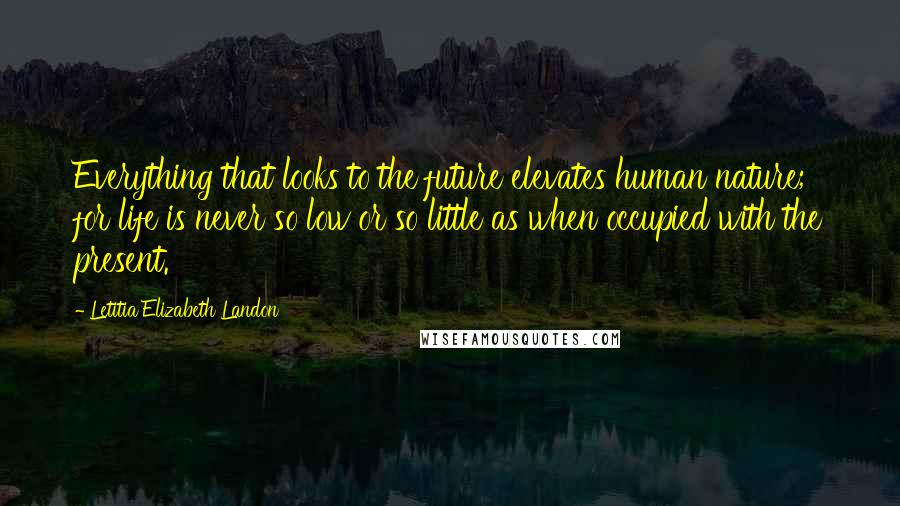 Letitia Elizabeth Landon Quotes: Everything that looks to the future elevates human nature; for life is never so low or so little as when occupied with the present.