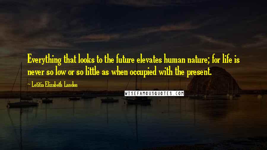 Letitia Elizabeth Landon Quotes: Everything that looks to the future elevates human nature; for life is never so low or so little as when occupied with the present.