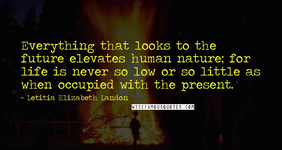 Letitia Elizabeth Landon Quotes: Everything that looks to the future elevates human nature; for life is never so low or so little as when occupied with the present.