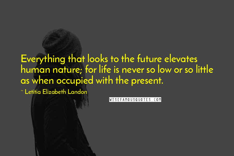 Letitia Elizabeth Landon Quotes: Everything that looks to the future elevates human nature; for life is never so low or so little as when occupied with the present.