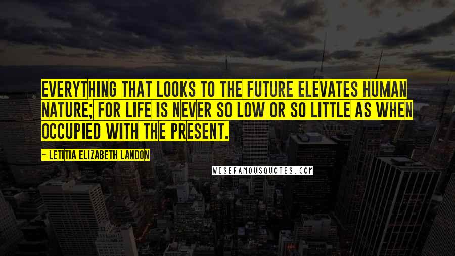 Letitia Elizabeth Landon Quotes: Everything that looks to the future elevates human nature; for life is never so low or so little as when occupied with the present.