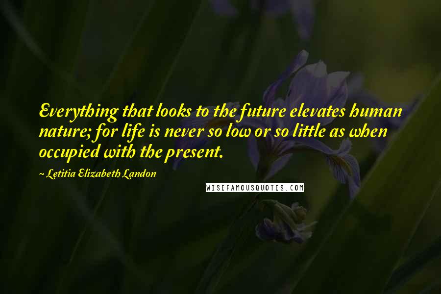 Letitia Elizabeth Landon Quotes: Everything that looks to the future elevates human nature; for life is never so low or so little as when occupied with the present.