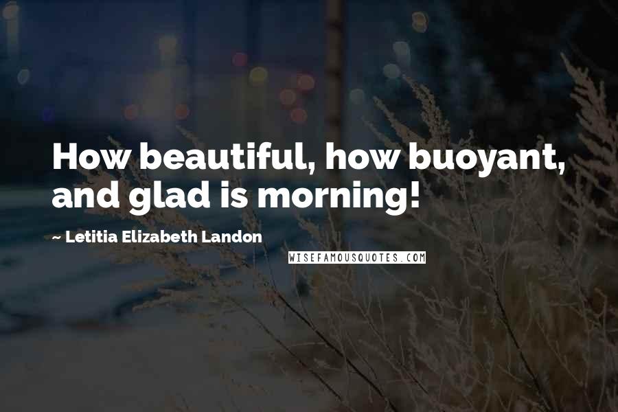 Letitia Elizabeth Landon Quotes: How beautiful, how buoyant, and glad is morning!