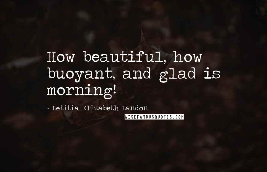 Letitia Elizabeth Landon Quotes: How beautiful, how buoyant, and glad is morning!