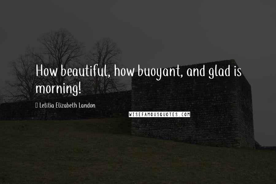 Letitia Elizabeth Landon Quotes: How beautiful, how buoyant, and glad is morning!
