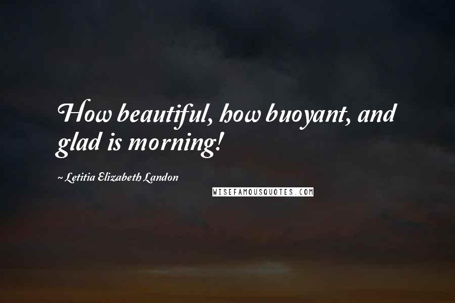Letitia Elizabeth Landon Quotes: How beautiful, how buoyant, and glad is morning!