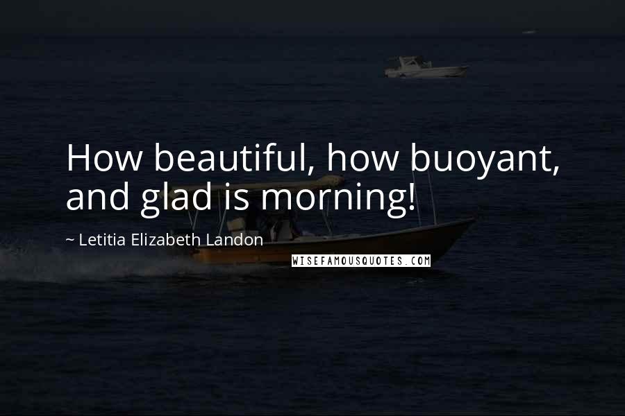 Letitia Elizabeth Landon Quotes: How beautiful, how buoyant, and glad is morning!
