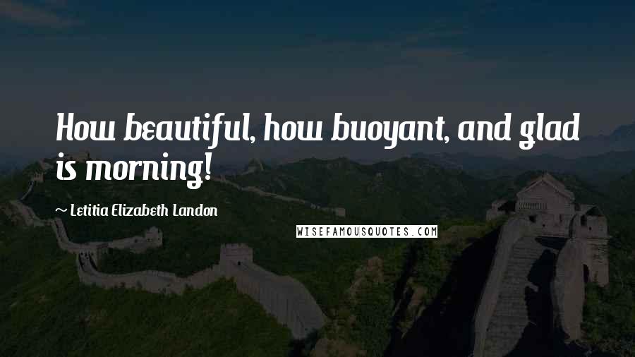 Letitia Elizabeth Landon Quotes: How beautiful, how buoyant, and glad is morning!
