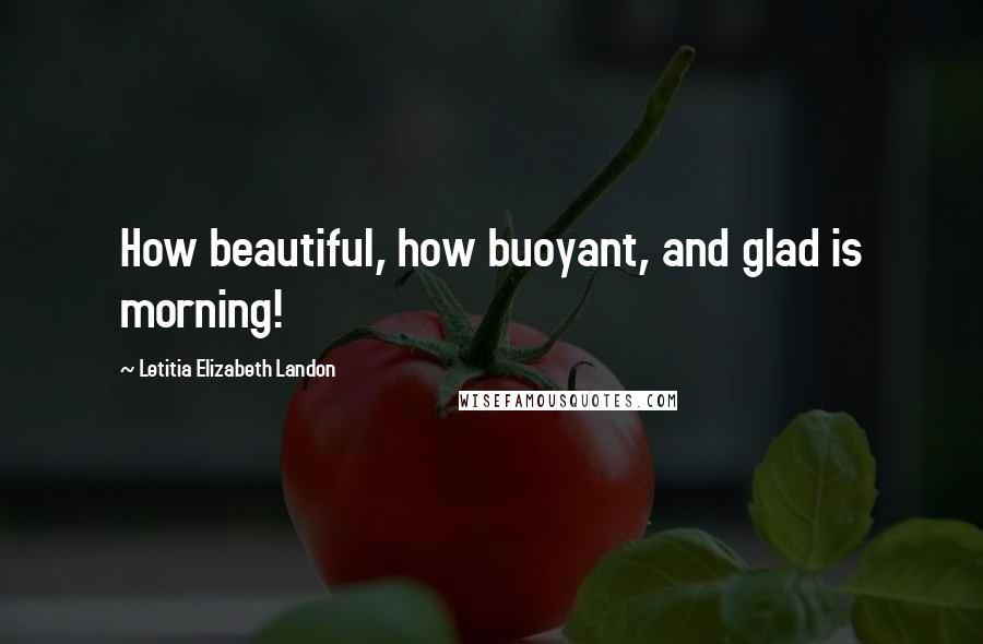 Letitia Elizabeth Landon Quotes: How beautiful, how buoyant, and glad is morning!