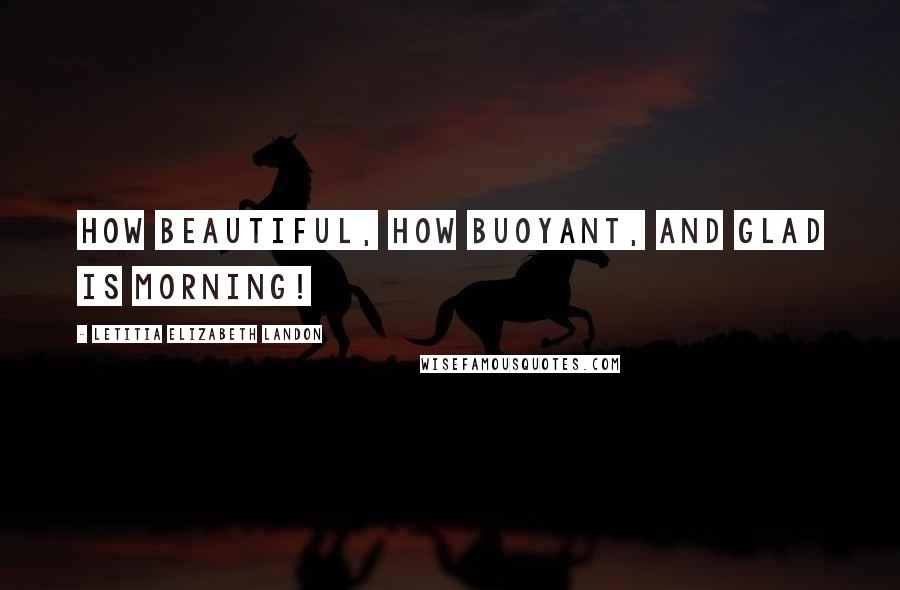 Letitia Elizabeth Landon Quotes: How beautiful, how buoyant, and glad is morning!