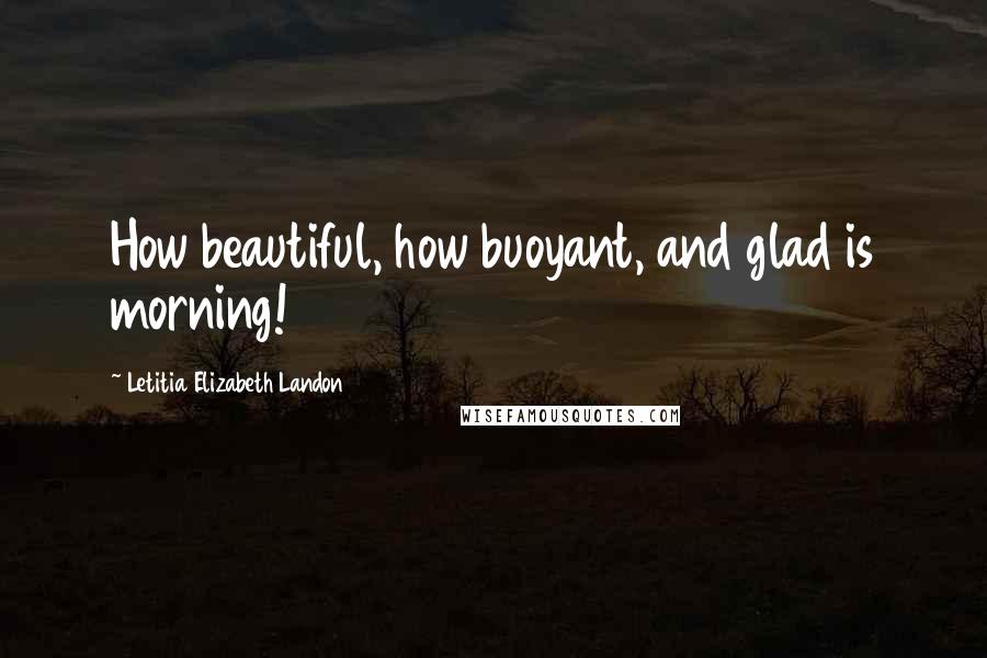 Letitia Elizabeth Landon Quotes: How beautiful, how buoyant, and glad is morning!