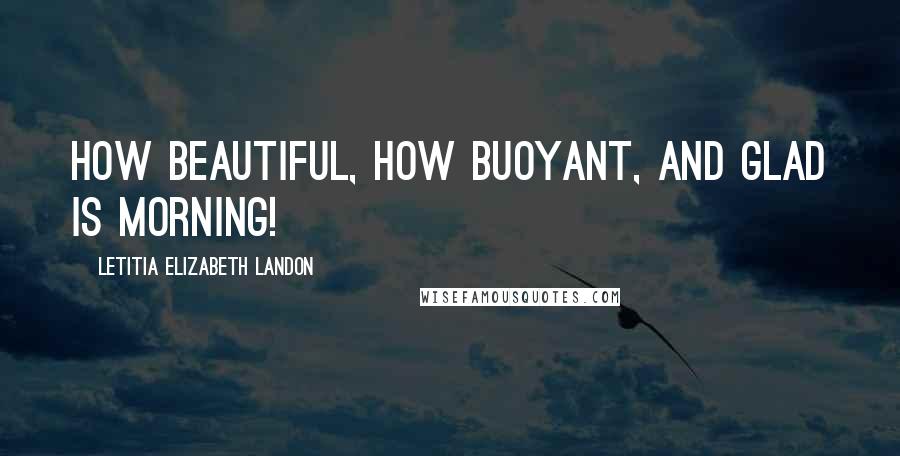Letitia Elizabeth Landon Quotes: How beautiful, how buoyant, and glad is morning!