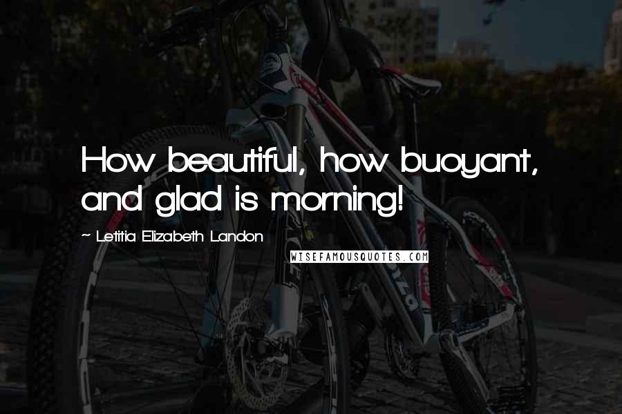Letitia Elizabeth Landon Quotes: How beautiful, how buoyant, and glad is morning!