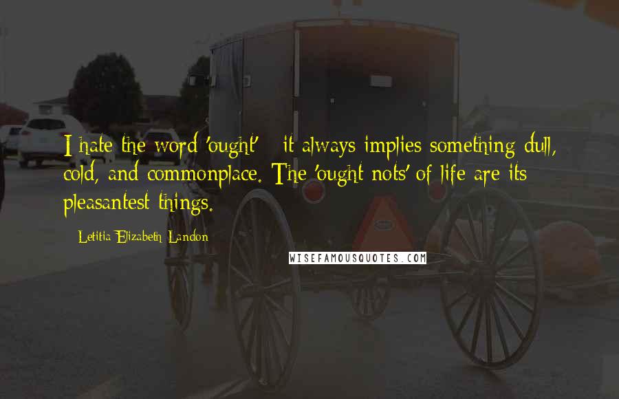 Letitia Elizabeth Landon Quotes: I hate the word 'ought' - it always implies something dull, cold, and commonplace. The 'ought nots' of life are its pleasantest things.