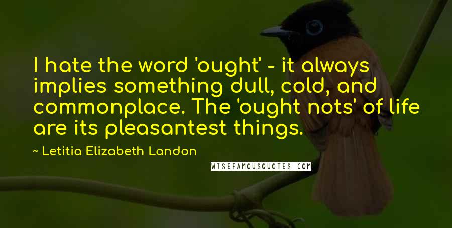 Letitia Elizabeth Landon Quotes: I hate the word 'ought' - it always implies something dull, cold, and commonplace. The 'ought nots' of life are its pleasantest things.