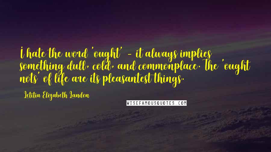 Letitia Elizabeth Landon Quotes: I hate the word 'ought' - it always implies something dull, cold, and commonplace. The 'ought nots' of life are its pleasantest things.