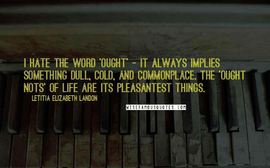 Letitia Elizabeth Landon Quotes: I hate the word 'ought' - it always implies something dull, cold, and commonplace. The 'ought nots' of life are its pleasantest things.