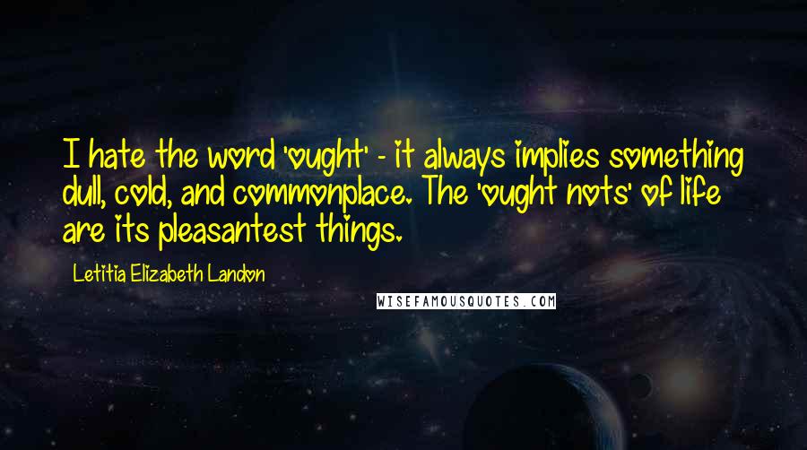 Letitia Elizabeth Landon Quotes: I hate the word 'ought' - it always implies something dull, cold, and commonplace. The 'ought nots' of life are its pleasantest things.