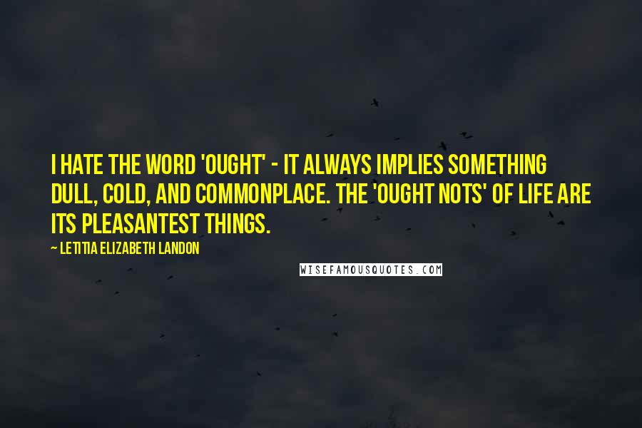 Letitia Elizabeth Landon Quotes: I hate the word 'ought' - it always implies something dull, cold, and commonplace. The 'ought nots' of life are its pleasantest things.