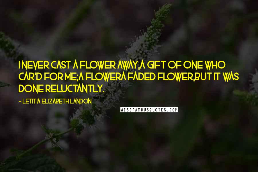 Letitia Elizabeth Landon Quotes: I never cast a flower away,A gift of one who car'd for me;A flowera faded flower,But it was done reluctantly.