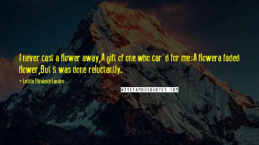Letitia Elizabeth Landon Quotes: I never cast a flower away,A gift of one who car'd for me;A flowera faded flower,But it was done reluctantly.