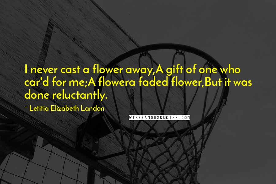 Letitia Elizabeth Landon Quotes: I never cast a flower away,A gift of one who car'd for me;A flowera faded flower,But it was done reluctantly.