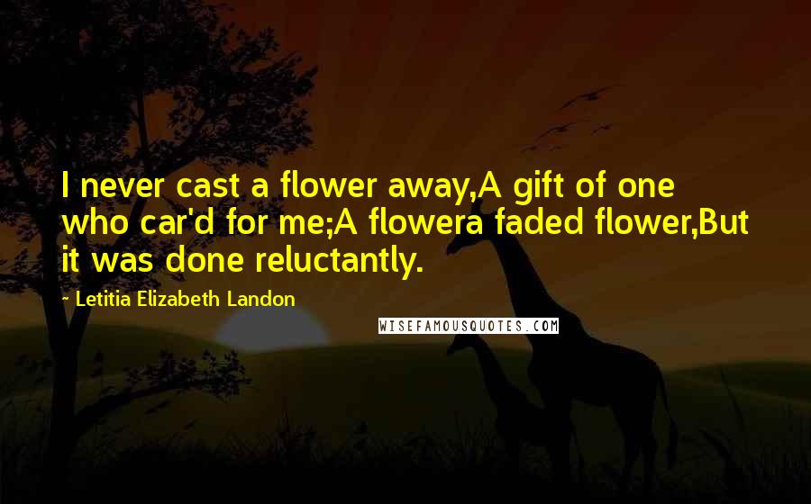 Letitia Elizabeth Landon Quotes: I never cast a flower away,A gift of one who car'd for me;A flowera faded flower,But it was done reluctantly.