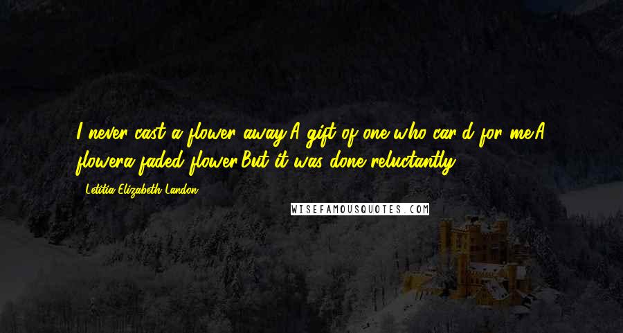 Letitia Elizabeth Landon Quotes: I never cast a flower away,A gift of one who car'd for me;A flowera faded flower,But it was done reluctantly.