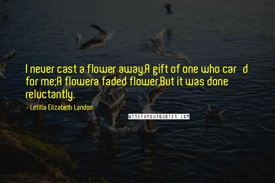 Letitia Elizabeth Landon Quotes: I never cast a flower away,A gift of one who car'd for me;A flowera faded flower,But it was done reluctantly.