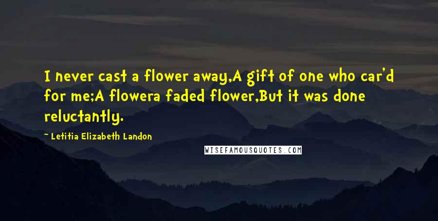 Letitia Elizabeth Landon Quotes: I never cast a flower away,A gift of one who car'd for me;A flowera faded flower,But it was done reluctantly.